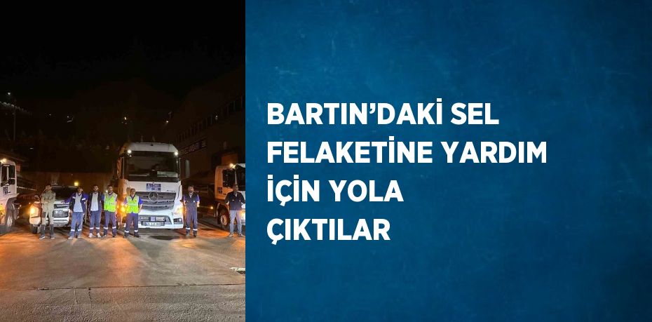 BARTIN’DAKİ SEL FELAKETİNE YARDIM İÇİN YOLA ÇIKTILAR