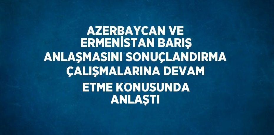 AZERBAYCAN VE ERMENİSTAN BARIŞ ANLAŞMASINI SONUÇLANDIRMA ÇALIŞMALARINA DEVAM ETME KONUSUNDA ANLAŞTI