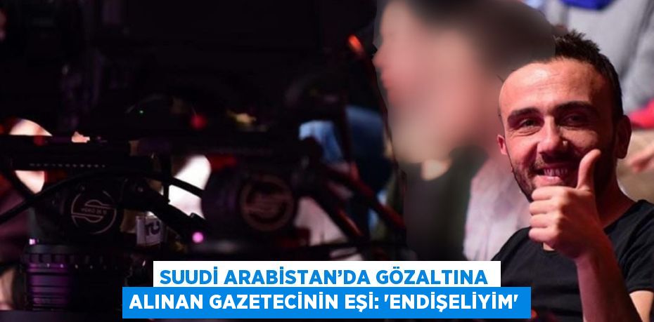 SUUDİ ARABİSTAN’DA GÖZALTINA ALINAN GAZETECİNİN EŞİ: 'ENDİŞELİYİM'