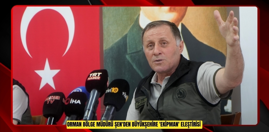 Orman Bölge Müdürü Şen'den Büyükşehire 'ekipman' eleştirisi  