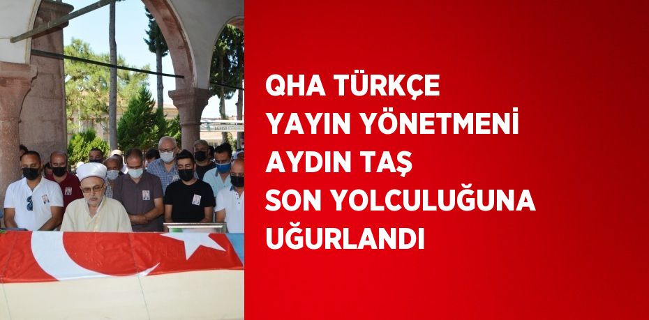 QHA TÜRKÇE YAYIN YÖNETMENİ AYDIN TAŞ SON YOLCULUĞUNA UĞURLANDI