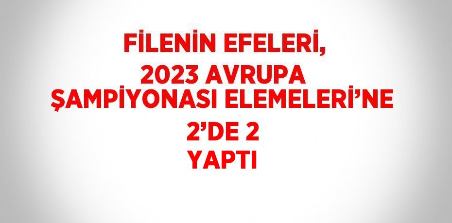 FİLENİN EFELERİ, 2023 AVRUPA ŞAMPİYONASI ELEMELERİ’NE 2’DE 2 YAPTI