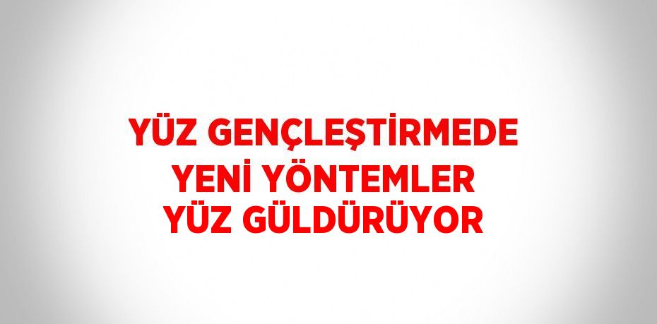 YÜZ GENÇLEŞTİRMEDE YENİ YÖNTEMLER YÜZ GÜLDÜRÜYOR