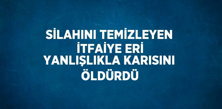 SİLAHINI TEMİZLEYEN İTFAİYE ERİ YANLIŞLIKLA KARISINI ÖLDÜRDÜ