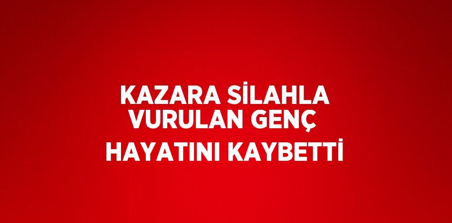 KAZARA SİLAHLA VURULAN GENÇ HAYATINI KAYBETTİ