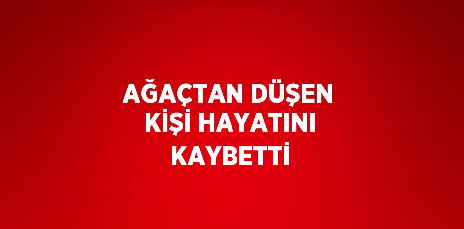 AĞAÇTAN DÜŞEN KİŞİ HAYATINI KAYBETTİ