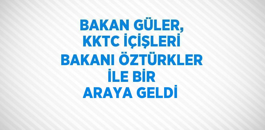 BAKAN GÜLER, KKTC İÇİŞLERİ BAKANI ÖZTÜRKLER İLE BİR ARAYA GELDİ