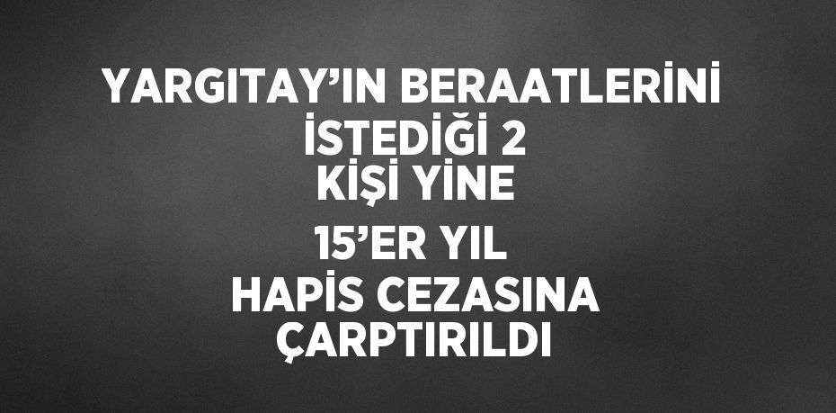 YARGITAY’IN BERAATLERİNİ İSTEDİĞİ 2 KİŞİ YİNE 15’ER YIL HAPİS CEZASINA ÇARPTIRILDI