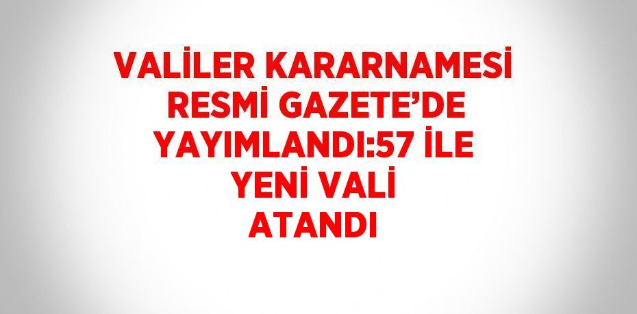 VALİLER KARARNAMESİ RESMİ GAZETE’DE YAYIMLANDI:57 İLE YENİ VALİ ATANDI