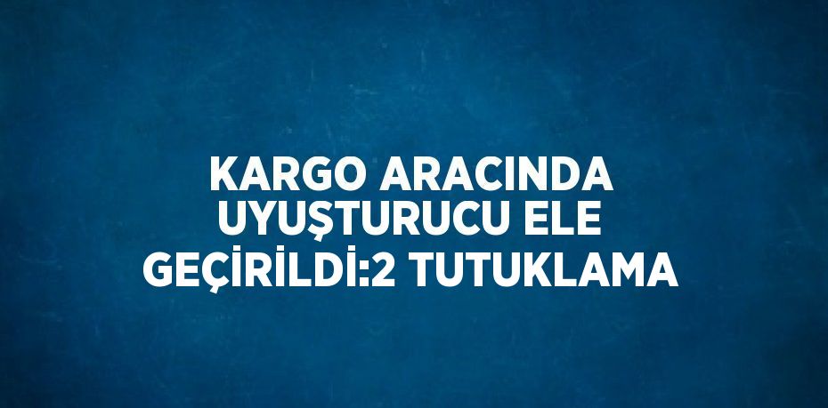 KARGO ARACINDA UYUŞTURUCU ELE GEÇİRİLDİ:2 TUTUKLAMA