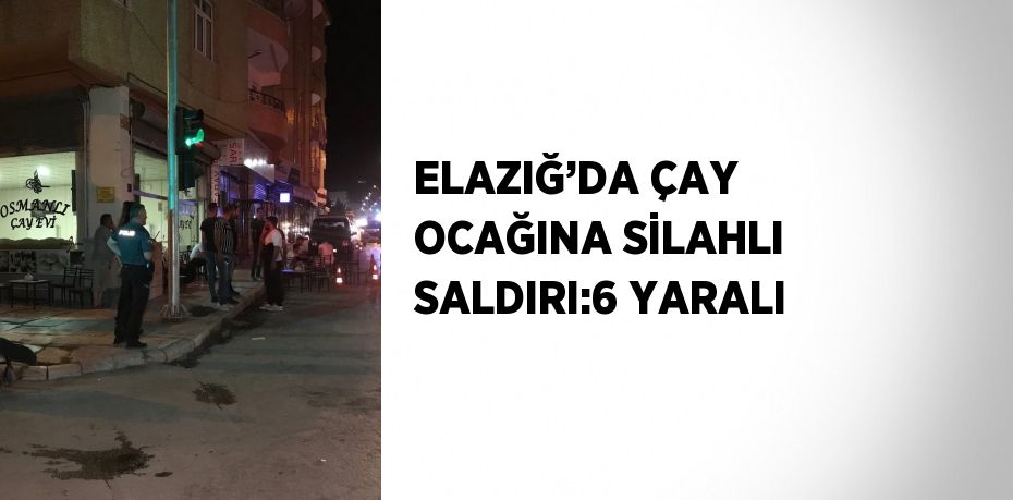 ELAZIĞ’DA ÇAY OCAĞINA SİLAHLI SALDIRI:6 YARALI