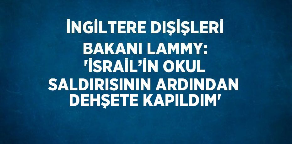 İNGİLTERE DIŞİŞLERİ BAKANI LAMMY: 'İSRAİL’İN OKUL SALDIRISININ ARDINDAN DEHŞETE KAPILDIM'