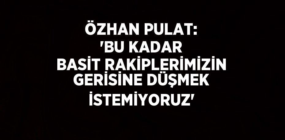 ÖZHAN PULAT: 'BU KADAR BASİT RAKİPLERİMİZİN GERİSİNE DÜŞMEK İSTEMİYORUZ'