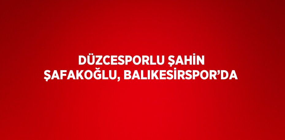 DÜZCESPORLU ŞAHİN ŞAFAKOĞLU, BALIKESİRSPOR’DA