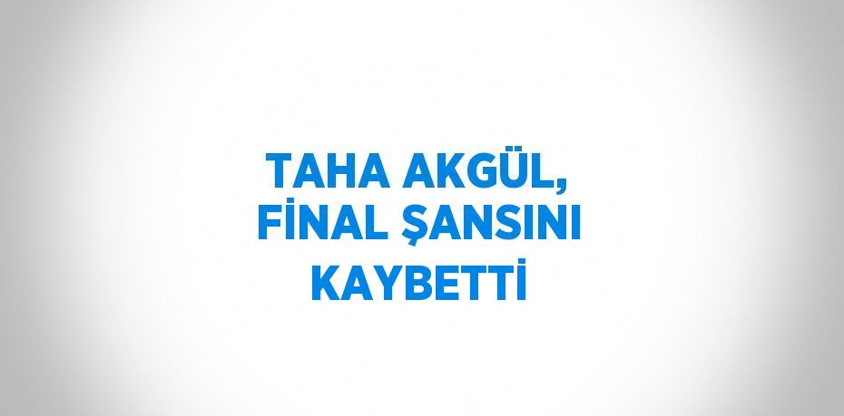 TAHA AKGÜL, FİNAL ŞANSINI KAYBETTİ