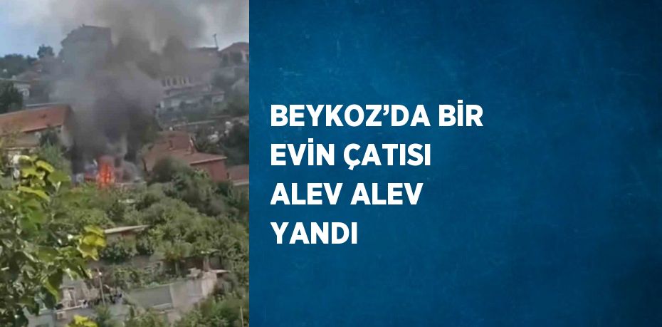 BEYKOZ’DA BİR EVİN ÇATISI ALEV ALEV YANDI