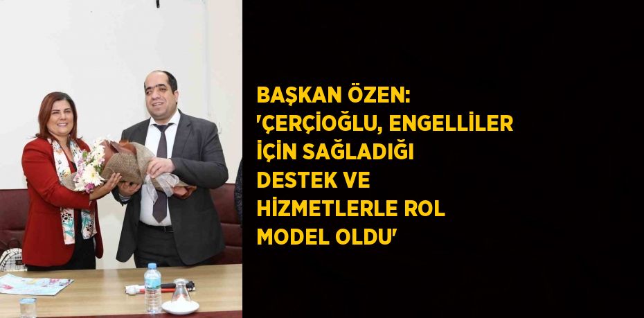 BAŞKAN ÖZEN: 'ÇERÇİOĞLU, ENGELLİLER İÇİN SAĞLADIĞI DESTEK VE HİZMETLERLE ROL MODEL OLDU'