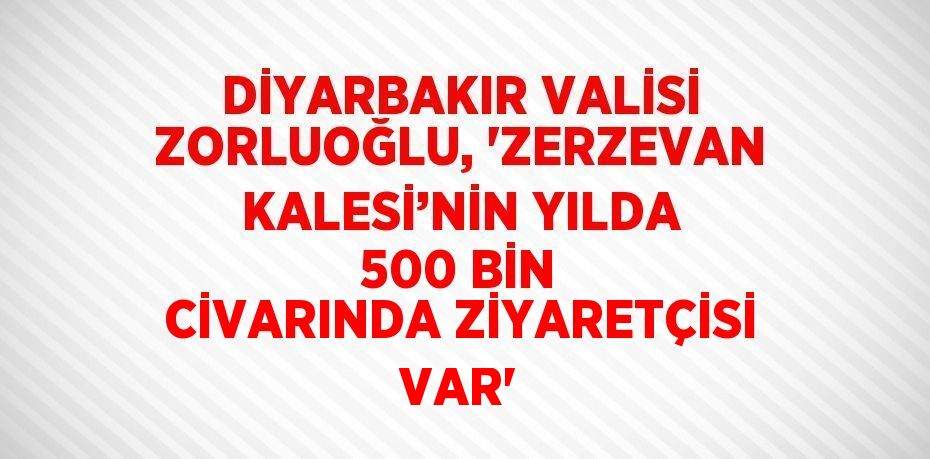 DİYARBAKIR VALİSİ ZORLUOĞLU, 'ZERZEVAN KALESİ’NİN YILDA 500 BİN CİVARINDA ZİYARETÇİSİ VAR'