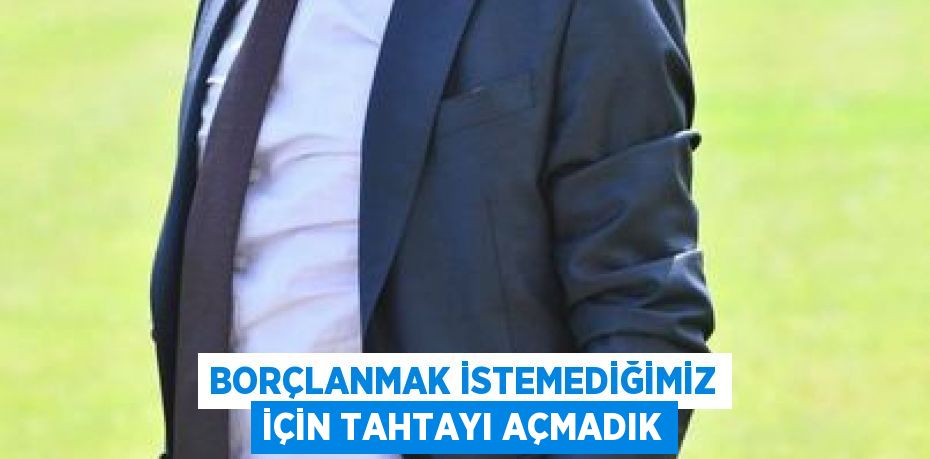 Borçlanmak istemediğimiz için tahtayı açmadık