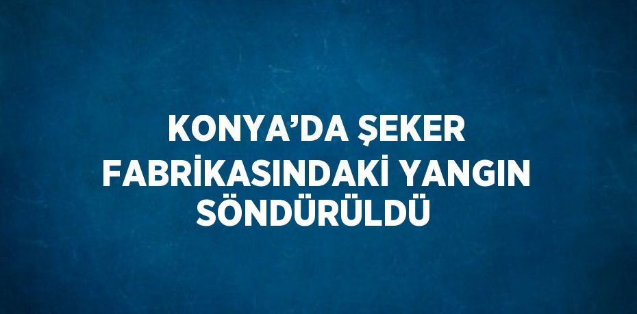 KONYA’DA ŞEKER FABRİKASINDAKİ YANGIN SÖNDÜRÜLDÜ