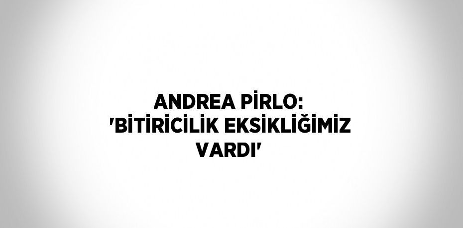 ANDREA PİRLO: 'BİTİRİCİLİK EKSİKLİĞİMİZ VARDI'