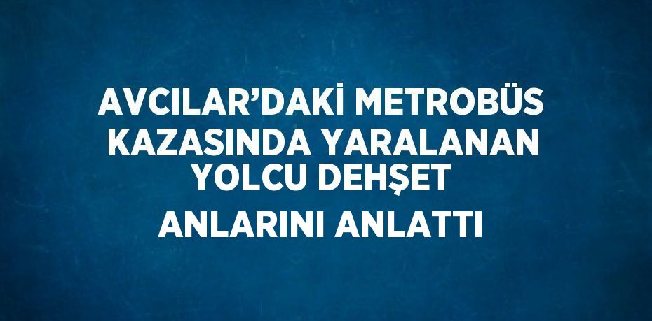 AVCILAR’DAKİ METROBÜS KAZASINDA YARALANAN YOLCU DEHŞET ANLARINI ANLATTI