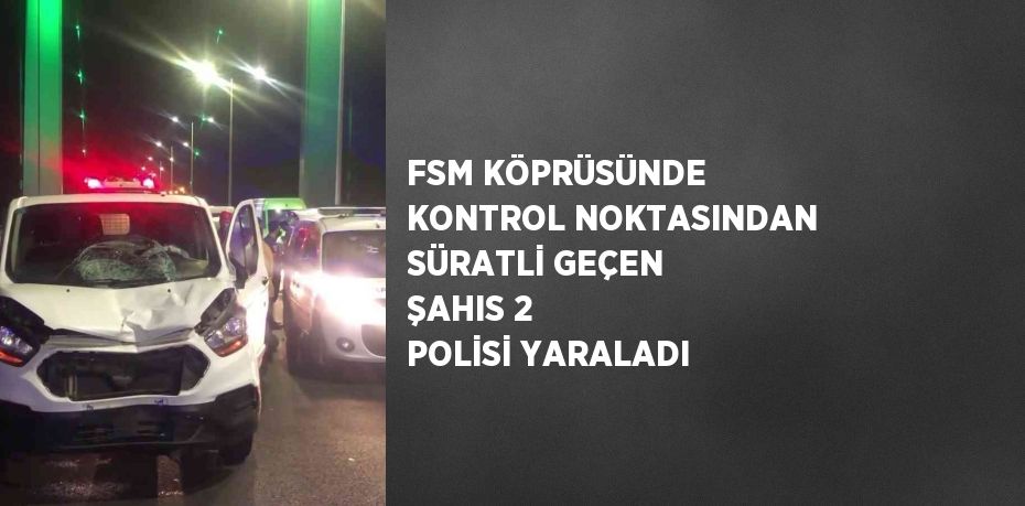 FSM KÖPRÜSÜNDE KONTROL NOKTASINDAN SÜRATLİ GEÇEN ŞAHIS 2 POLİSİ YARALADI