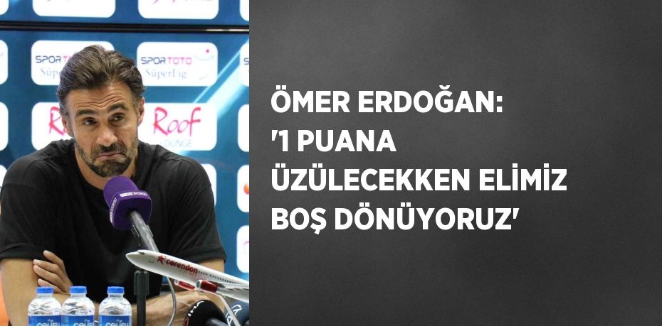 ÖMER ERDOĞAN: '1 PUANA ÜZÜLECEKKEN ELİMİZ BOŞ DÖNÜYORUZ'