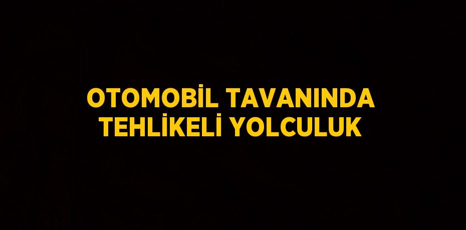 OTOMOBİL TAVANINDA TEHLİKELİ YOLCULUK