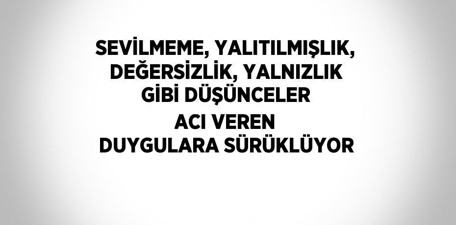 SEVİLMEME, YALITILMIŞLIK, DEĞERSİZLİK, YALNIZLIK GİBİ DÜŞÜNCELER ACI VEREN DUYGULARA SÜRÜKLÜYOR