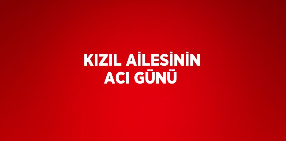 KIZIL AİLESİNİN ACI GÜNÜ