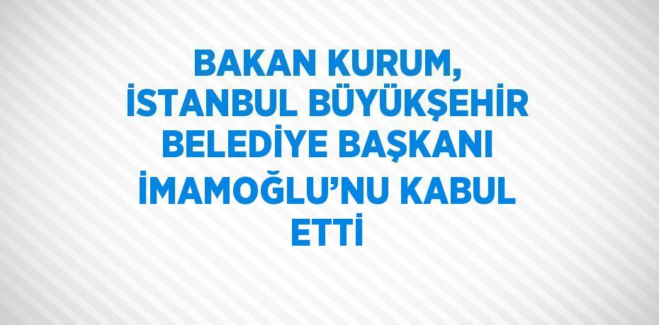 BAKAN KURUM, İSTANBUL BÜYÜKŞEHİR BELEDİYE BAŞKANI İMAMOĞLU’NU KABUL ETTİ