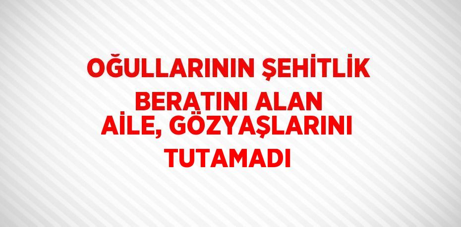 OĞULLARININ ŞEHİTLİK BERATINI ALAN AİLE, GÖZYAŞLARINI TUTAMADI