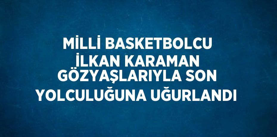 MİLLİ BASKETBOLCU İLKAN KARAMAN GÖZYAŞLARIYLA SON YOLCULUĞUNA UĞURLANDI