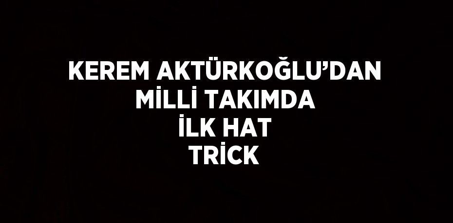 KEREM AKTÜRKOĞLU’DAN MİLLİ TAKIMDA İLK HAT TRİCK