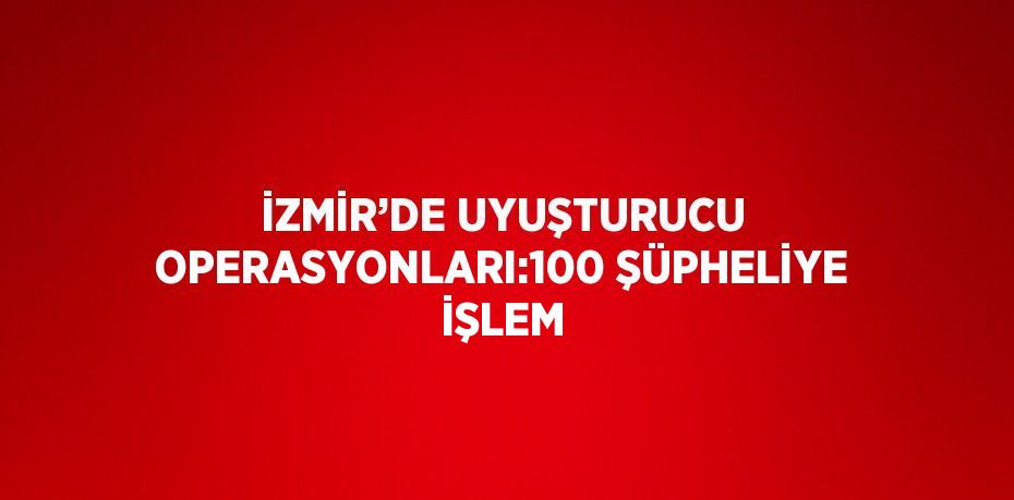 İZMİR’DE UYUŞTURUCU OPERASYONLARI:100 ŞÜPHELİYE İŞLEM