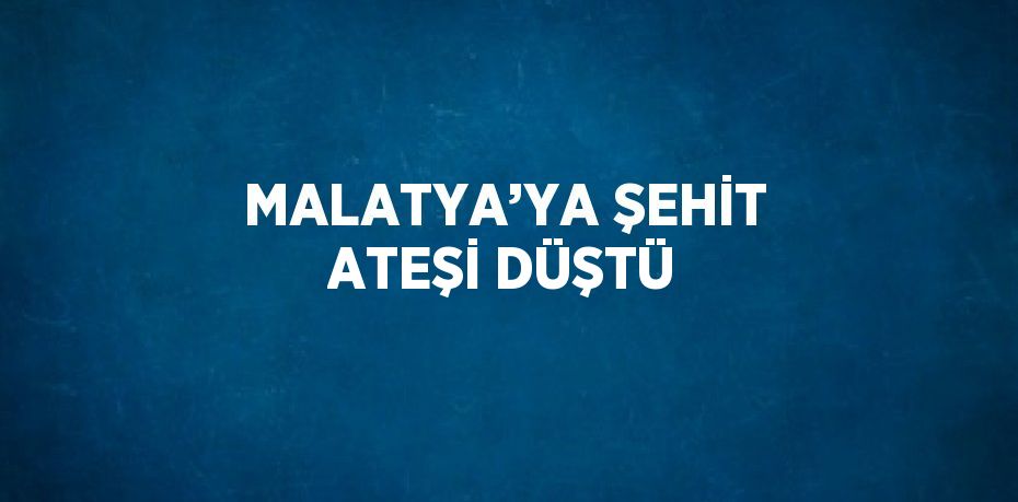 MALATYA’YA ŞEHİT ATEŞİ DÜŞTÜ