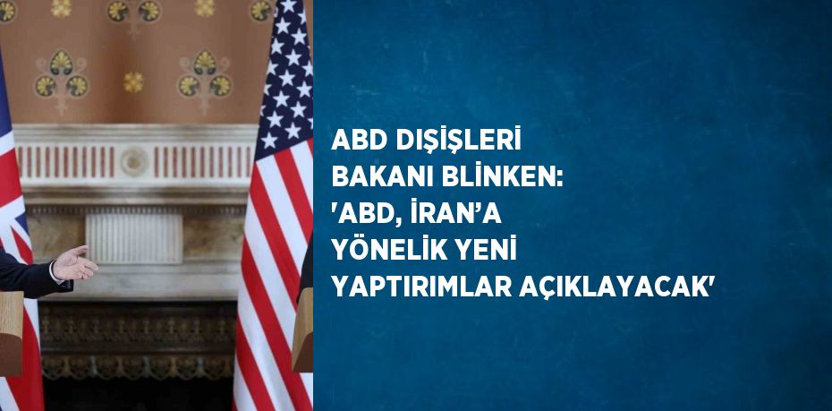 ABD DIŞİŞLERİ BAKANI BLİNKEN: 'ABD, İRAN’A YÖNELİK YENİ YAPTIRIMLAR AÇIKLAYACAK'