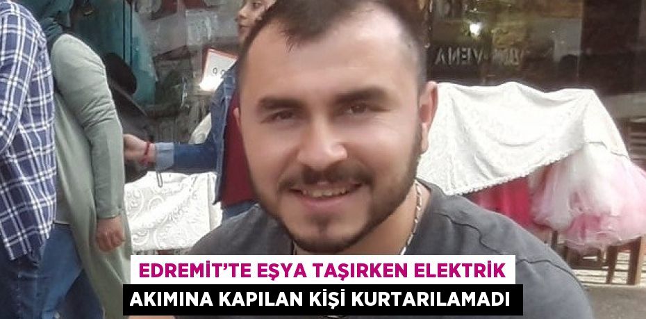 EDREMİT’TE EŞYA TAŞIRKEN ELEKTRİK AKIMINA KAPILAN KİŞİ KURTARILAMADI