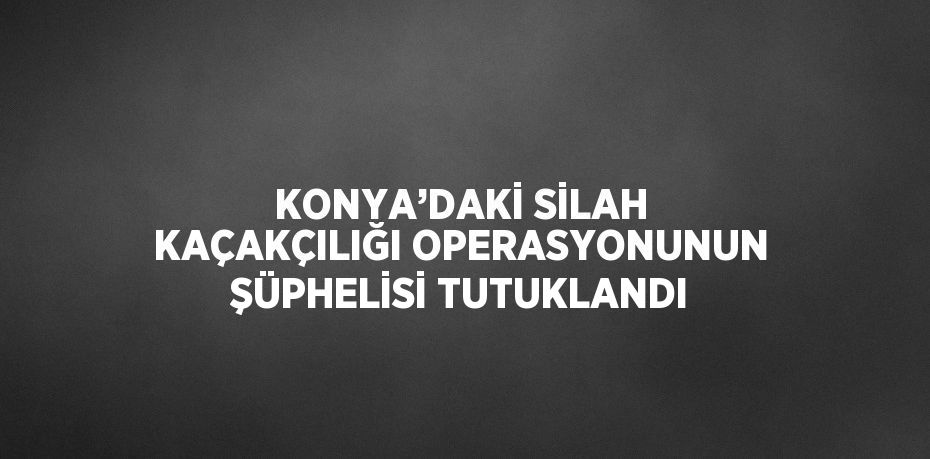 KONYA’DAKİ SİLAH KAÇAKÇILIĞI OPERASYONUNUN ŞÜPHELİSİ TUTUKLANDI