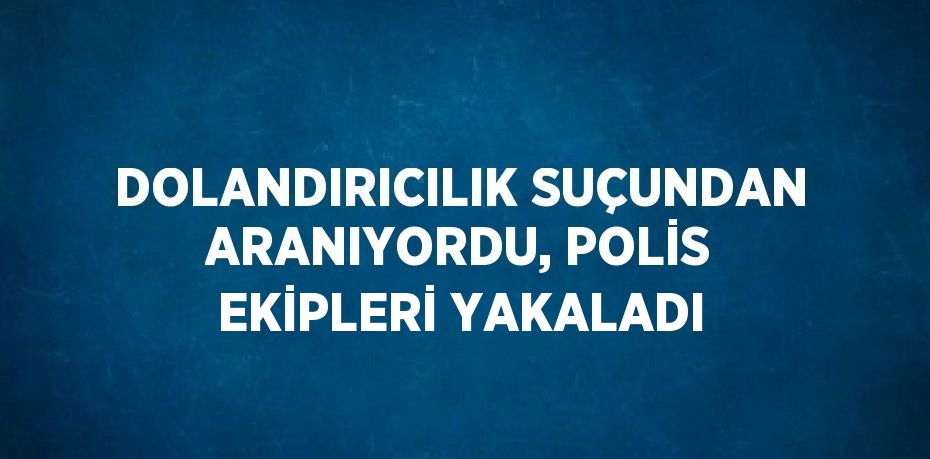 DOLANDIRICILIK SUÇUNDAN ARANIYORDU, POLİS EKİPLERİ YAKALADI