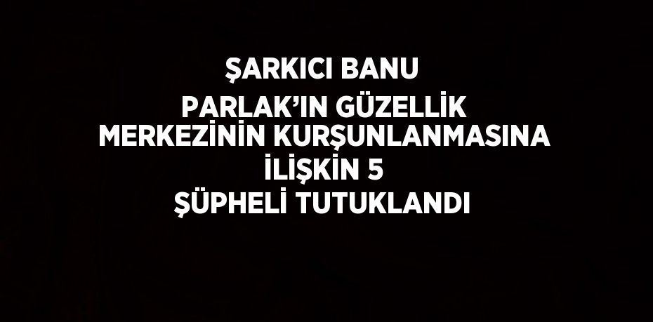 ŞARKICI BANU PARLAK’IN GÜZELLİK MERKEZİNİN KURŞUNLANMASINA İLİŞKİN 5 ŞÜPHELİ TUTUKLANDI