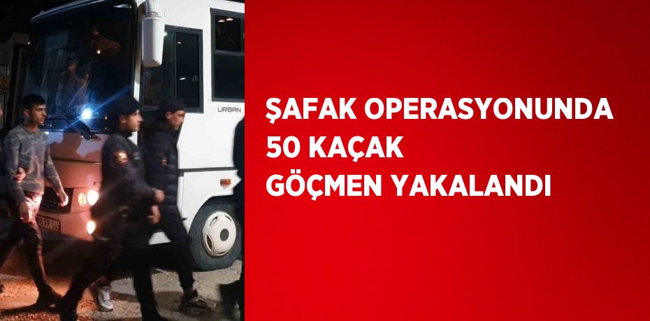 ŞAFAK OPERASYONUNDA 50 KAÇAK GÖÇMEN YAKALANDI