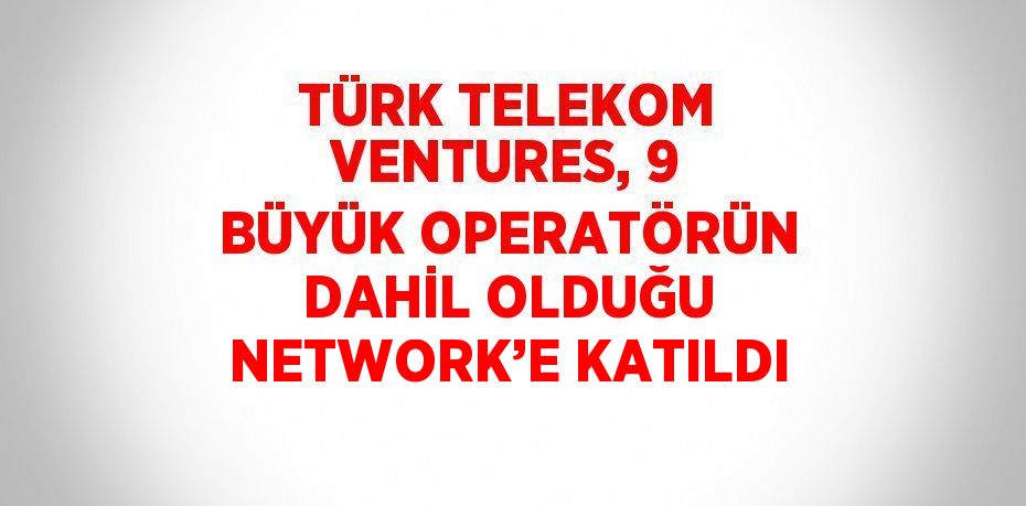 TÜRK TELEKOM VENTURES, 9 BÜYÜK OPERATÖRÜN DAHİL OLDUĞU NETWORK’E KATILDI