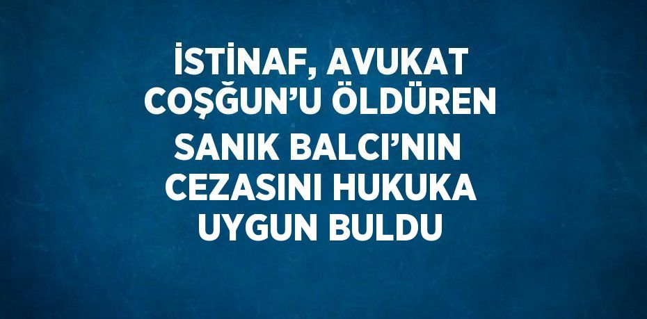 İSTİNAF, AVUKAT COŞĞUN’U ÖLDÜREN SANIK BALCI’NIN CEZASINI HUKUKA UYGUN BULDU