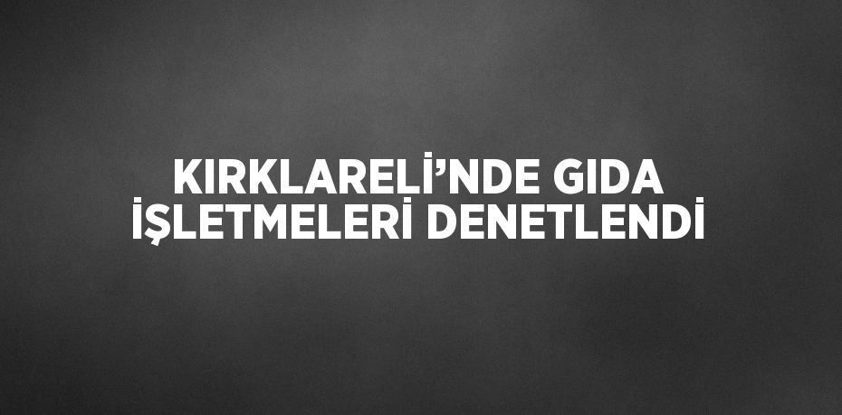 KIRKLARELİ’NDE GIDA İŞLETMELERİ DENETLENDİ