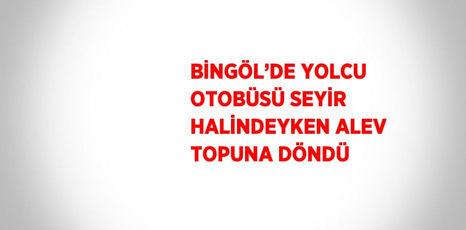 BİNGÖL’DE YOLCU OTOBÜSÜ SEYİR HALİNDEYKEN ALEV TOPUNA DÖNDÜ