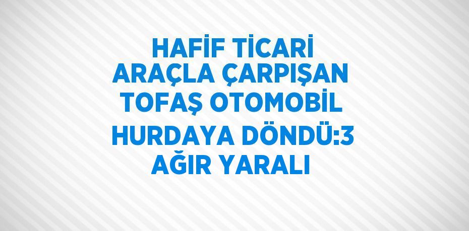 HAFİF TİCARİ ARAÇLA ÇARPIŞAN TOFAŞ OTOMOBİL HURDAYA DÖNDÜ:3 AĞIR YARALI