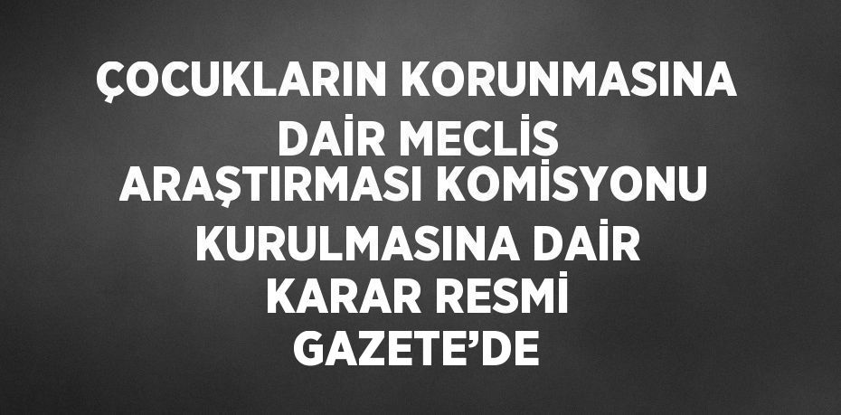 ÇOCUKLARIN KORUNMASINA DAİR MECLİS ARAŞTIRMASI KOMİSYONU KURULMASINA DAİR KARAR RESMİ GAZETE’DE