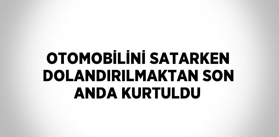 OTOMOBİLİNİ SATARKEN DOLANDIRILMAKTAN SON ANDA KURTULDU